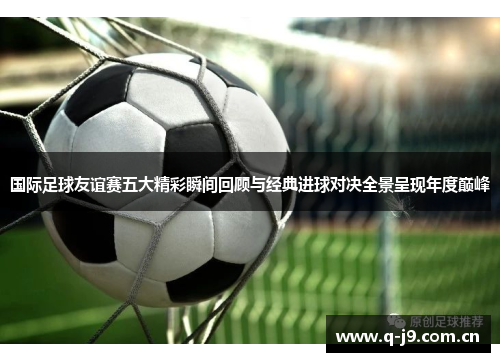 国际足球友谊赛五大精彩瞬间回顾与经典进球对决全景呈现年度巅峰
